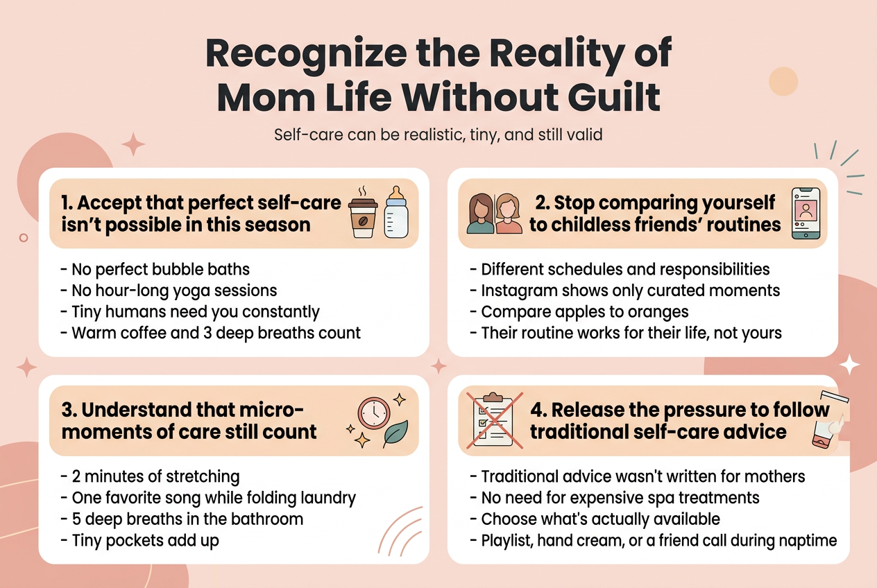 Create a clean, modern infographic illustration in a 3:2 aspect ratio with a full-bleed layout, no poster frame, using a soft warm palette of blush pink, peach, cream, muted teal, and charcoal text. Use a professional sans-serif font with bold hierarchy. 

Top center: large bold title in dark charcoal, text exactly: "Recognize the Reality of Mom Life Without Guilt". Add a small subtitle beneath in lighter text: "Self-care can be realistic, tiny, and still valid".

Below the title, arrange four wide horizontal sections in a 2x2 grid or stacked two-column layout, with clear spacing, rounded rectangular cards, and simple icons for each section.

Section 1, top left: heading in bold text exactly: "1. Accept that perfect self-care isn't possible in this season" with an icon of a coffee cup and a baby bottle. Include short bullet text:
- "No perfect bubble baths"
- "No hour-long yoga sessions"
- "Tiny humans need you constantly"
- "Warm coffee and 3 deep breaths count"

Section 2, top right: heading in bold text exactly: "2. Stop comparing yourself to childless friends' routines" with an icon of two side-by-side profile silhouettes and a social media phone screen. Include short bullet text:
- "Different schedules and responsibilities"
- "Instagram shows only curated moments"
- "Compare apples to oranges"
- "Their routine works for their life, not yours"

Section 3, bottom left: heading in bold text exactly: "3. Understand that micro-moments of care still count" with an icon of a small clock, sparkles, and a leaf. Include short bullet text:
- "2 minutes of stretching"
- "One favorite song while folding laundry"
- "5 deep breaths in the bathroom"
- "Tiny pockets add up"

Section 4, bottom right: heading in bold text exactly: "4. Release the pressure to follow traditional self-care advice" with an icon of a checklist page crossed out and a simple hand cream tube. Include short bullet text:
- "Traditional advice wasn't written for mothers"
- "No need for expensive spa treatments"
- "Choose what's actually available"
- "Playlist, hand cream, or a friend call during naptime"

Add subtle decorative elements like soft circles, stars, and gentle line accents around the cards. Use clear visual hierarchy, strong readability, and balanced wide composition across the full canvas.