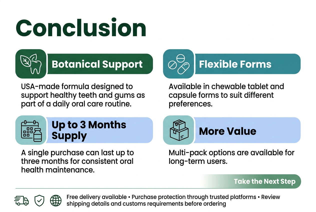 Create a clean, professional full-bleed infographic in a 3:2 aspect ratio with a modern healthcare style, white background, deep green, teal, and soft blue accents, and bold sans-serif typography. Place a large heading at the top left: "Conclusion".
Use a wide horizontal layout with 4 organized sections across the center and lower area, each in a rounded rectangular block with matching icons:
1) Left top block with a leaf-and-tooth icon and the title "Botanical Support" followed by the text: "USA-made formula designed to support healthy teeth and gums as part of a daily oral care routine."
2) Right top block with pill and capsule icons and the title "Flexible Forms" followed by the text: "Available in chewable tablet and capsule forms to suit different preferences."
3) Left bottom block with a calendar and bottle icon and the title "Up to 3 Months Supply" followed by the text: "A single purchase can last up to three months for consistent oral health maintenance."
4) Right bottom block with a stacked-package icon and the title "More Value" followed by the text: "Multi-pack options are available for long-term users."
Add a slim banner along the bottom with a delivery truck icon, shield icon, and globe icon, followed by the text: "Free delivery available • Purchase protection through trusted platforms • Review shipping details and customs requirements before ordering"
Include a subtle call-to-action button-like element near the bottom right in green with white text: "Take the Next Step". Use clear spacing, strong visual hierarchy, simple line icons, and wide horizontal arrangement with no vertical poster framing.